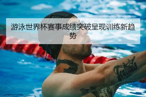 游泳世界杯赛事成绩突破呈现训练新趋势（LisboaMacau）